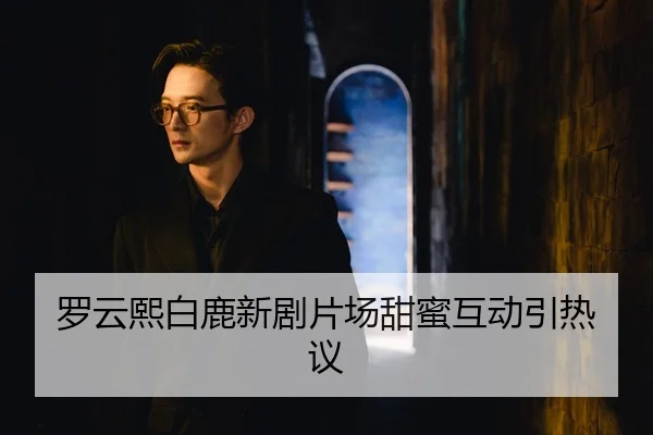 罗云熙白鹿新剧片场甜蜜互动引热议